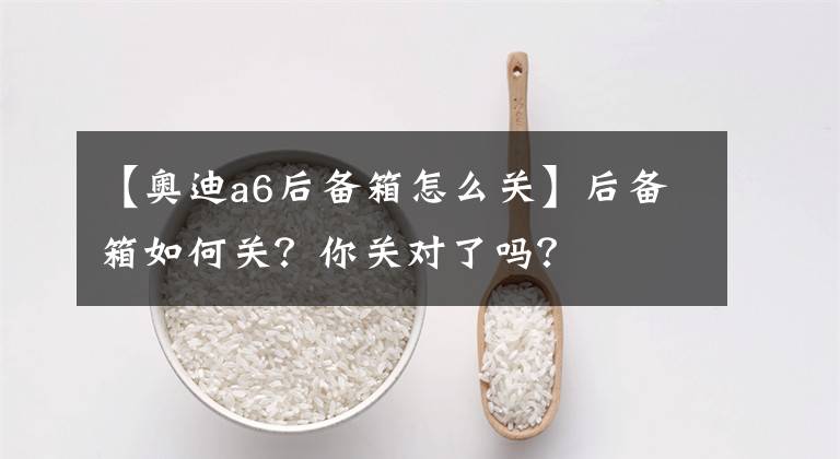 【奥迪a6后备箱怎么关】后备箱如何关？你关对了吗？