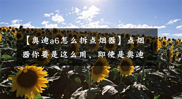 【奥迪a6怎么拆点烟器】点烟器你要是这么用，即使是奥迪，报废不说离出事也不远了
