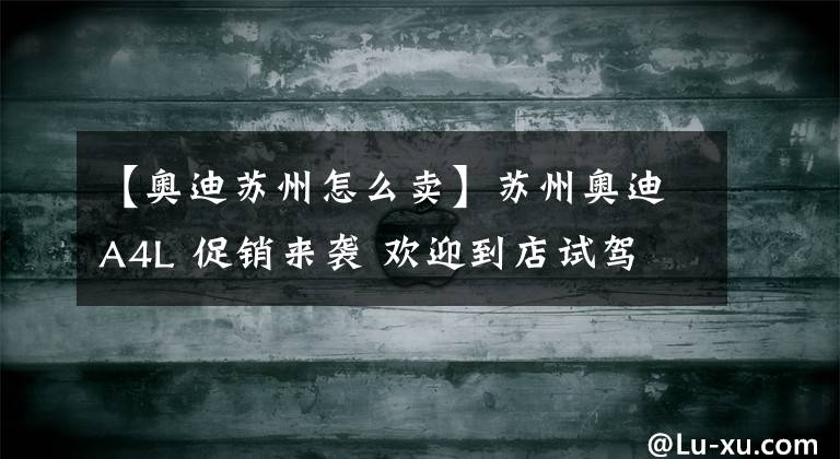 【奥迪苏州怎么卖】苏州奥迪A4L 促销来袭 欢迎到店试驾