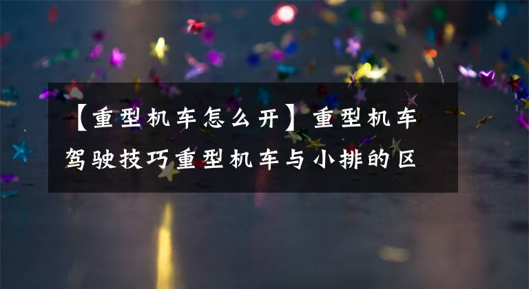 【重型机车怎么开】重型机车驾驶技巧重型机车与小排的区别。