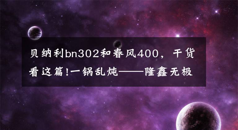 贝纳利bn302和春风400，干货看这篇!一锅乱炖——隆鑫无极500r、春风400GT和400NK、贝纳利302s谁更好