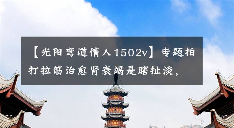 【光阳弯道情人1502v】专题拍打拉筋治愈肾衰竭是瞎扯淡，也是催命符！