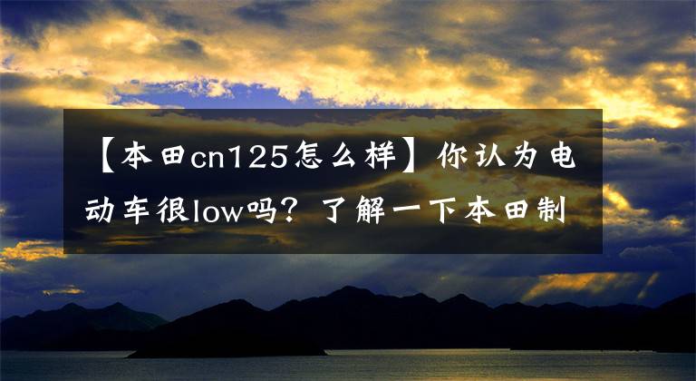 【本田cn125怎么样】你认为电动车很low吗？了解一下本田制造。