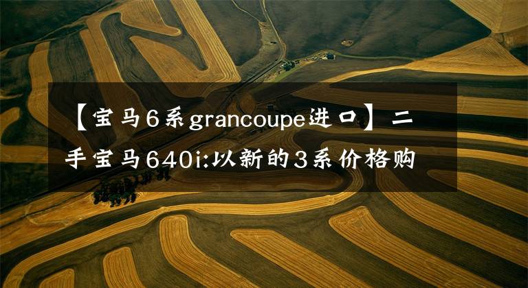 【宝马6系grancoupe进口】二手宝马640i:以新的3系价格购买6系轿车,体验全方位升级。