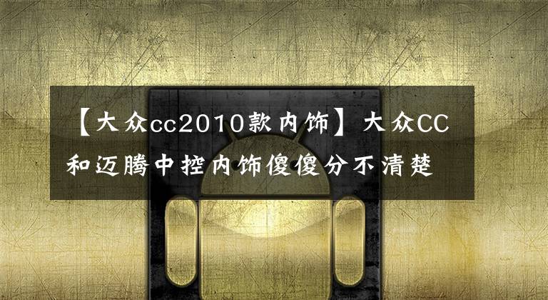 【大众cc2010款内饰】大众CC和迈腾中控内饰傻傻分不清楚，买谁当然要看价格