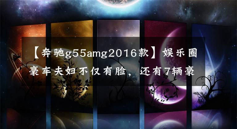 【奔驰g55amg2016款】娱乐圈豪车夫妇不仅有脸,还有7辆豪车,70万至400万辆