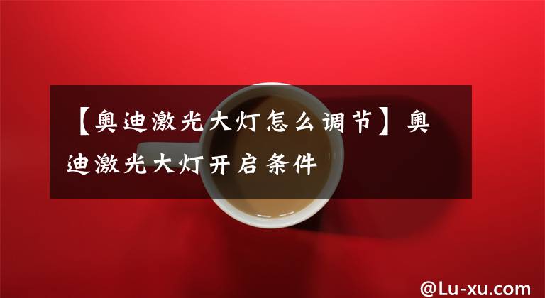 【奥迪激光大灯怎么调节】奥迪激光大灯开启条件