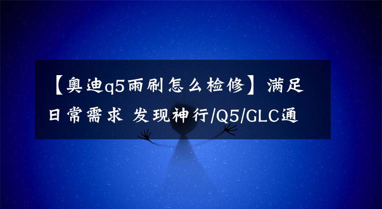 【奥迪q5雨刷怎么检修】满足日常需求 发现神行/Q5/GLC通过性篇