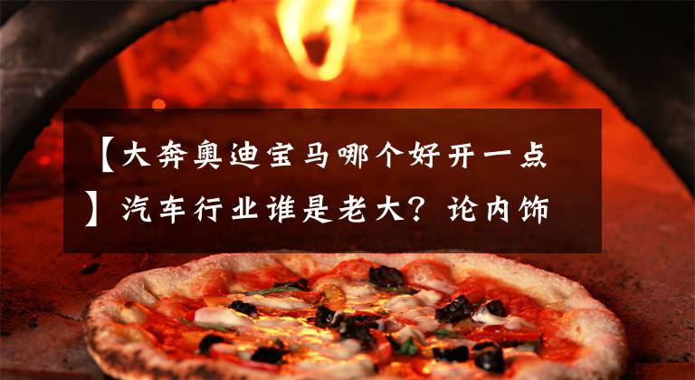 【大奔奥迪宝马哪个好开一点】汽车行业谁是老大?论内饰,奔驰是老大,论操控,宝马是老大