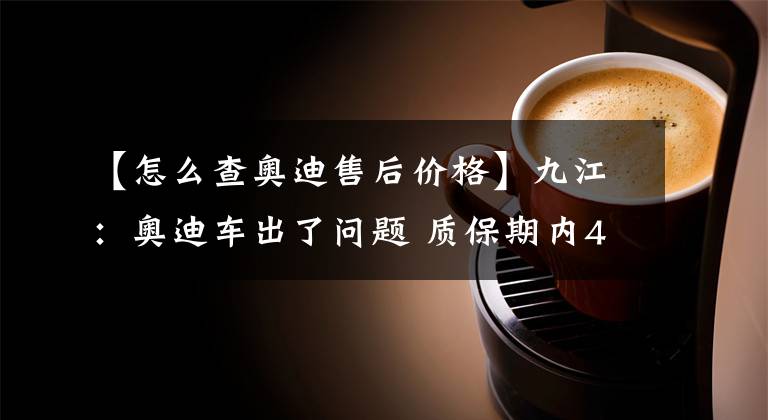 【怎么查奥迪售后价格】九江：奥迪车出了问题 质保期内4S店不免费维修