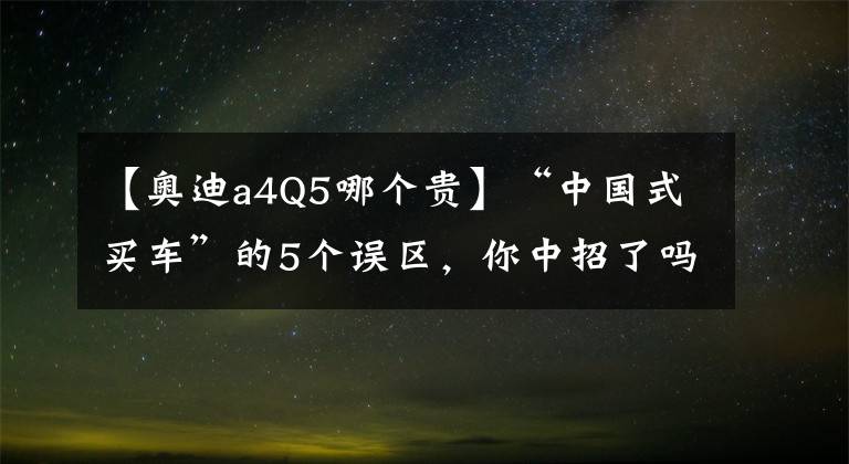 【奥迪a4Q5哪个贵】“中国式买车”的5个误区，你中招了吗？