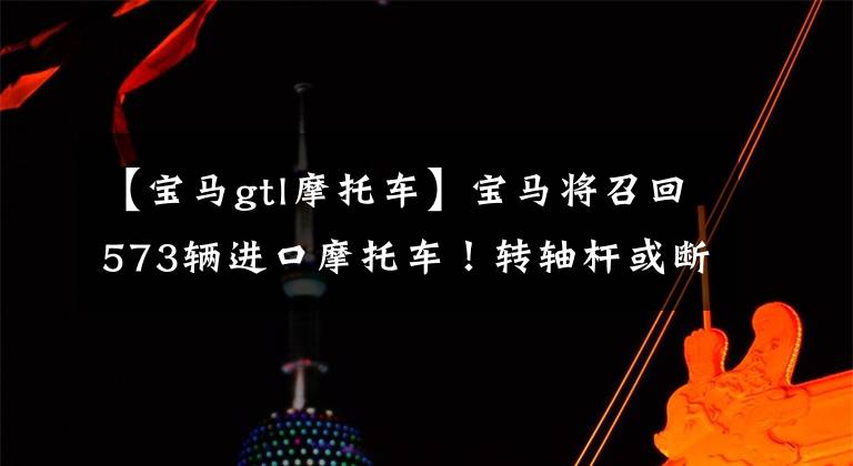 【宝马gtl摩托车】宝马将召回573辆进口摩托车！转轴杆或断裂有安全风险