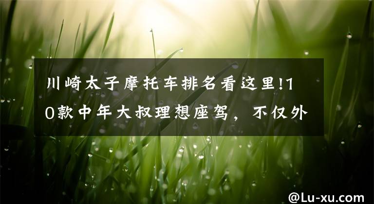 川崎太子摩托车排名看这里!10款中年大叔理想座驾,不仅外观低调内敛,而且性能柔和