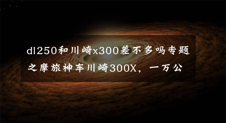 dl250和川崎x300差不多吗专题之摩旅神车川崎300X,一万公里下来,实力碾压DL250,真实车主发言