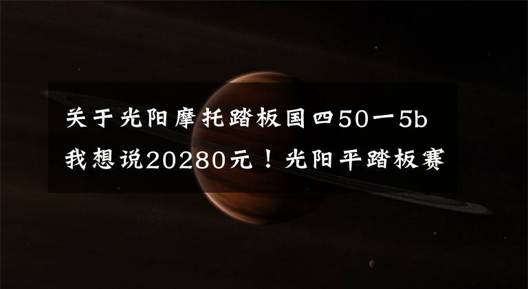 关于光阳摩托踏板国四50一5b我想说20280元！光阳平踏板赛艇CT 250发布！同时发布的还有多款国四车型！