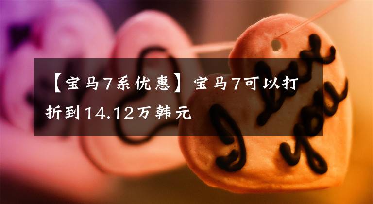 【宝马7系优惠】宝马7可以打折到14.12万韩元