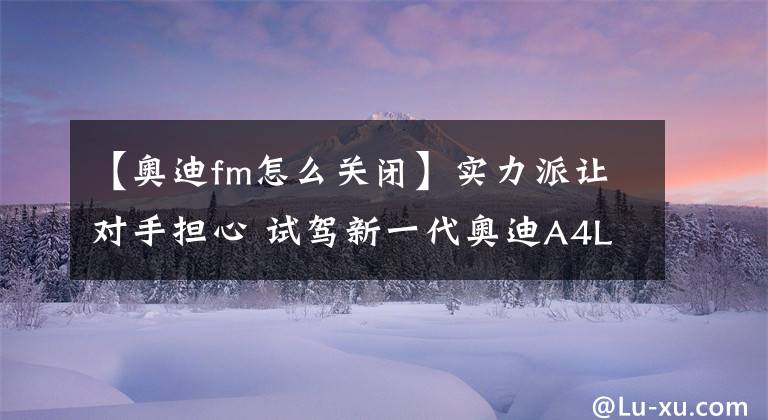 【奥迪fm怎么关闭】实力派让对手担心 试驾新一代奥迪A4L