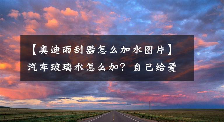 【奥迪雨刮器怎么加水图片】汽车玻璃水怎么加？自己给爱车加玻璃水全流程