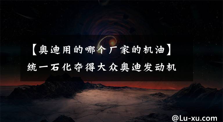 【奥迪用的哪个厂家的机油】统一石化夺得大众奥迪发动机油规格原厂认证