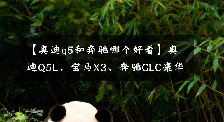 【奥迪q5和奔驰哪个好看】奥迪Q5L、宝马X3、奔驰GLC豪华中型SUV怎么选?对比后差距明显