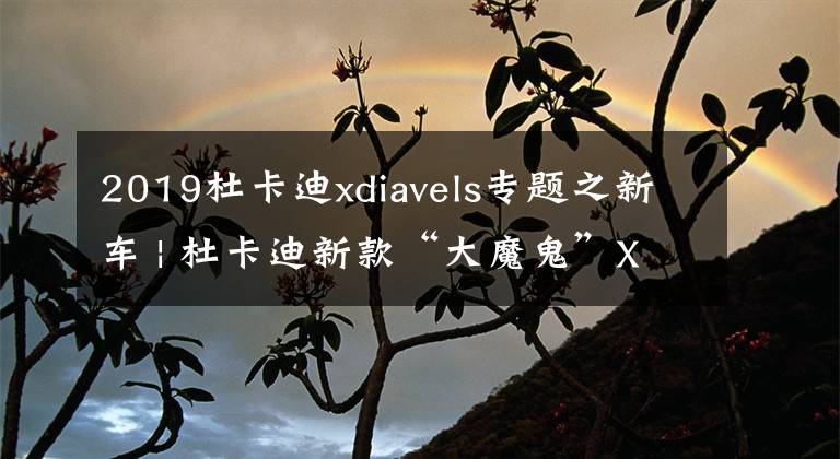 2019杜卡迪xdiavels专题之新车 | 杜卡迪新款“大魔鬼”XDiavel上市 售26.3万元