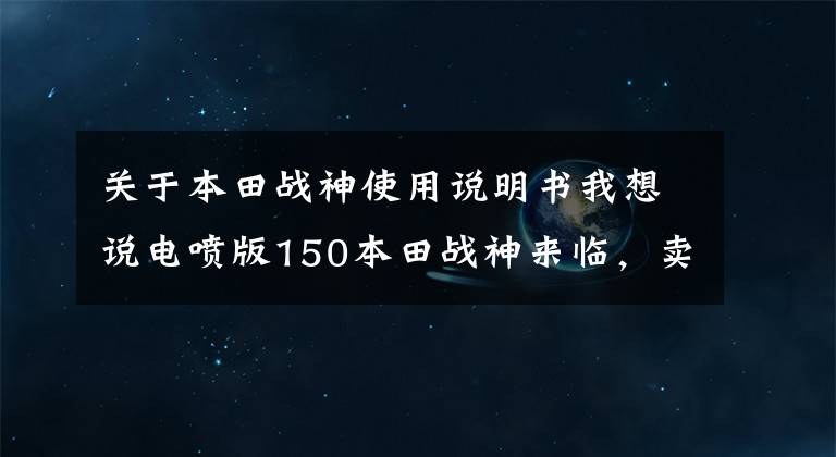 关于本田战神使用说明书我想说电喷版150本田战神来临,卖价1万多,看其他配置果断选国产250