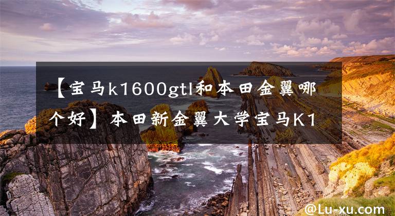 【宝马k1600gtl和本田金翼哪个好】本田新金翼大学宝马K1600GTL,谁是最豪华的六缸巡航?
