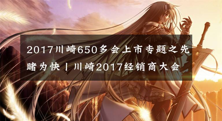 2017川崎650多会上市专题之先睹为快丨川崎2017经销商大会召开,哪些新车今年会上市呢?