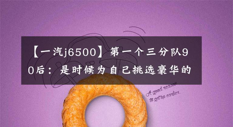 【一汽j6500】第一个三分队90后：是时候为自己挑选豪华的中级SUV了。