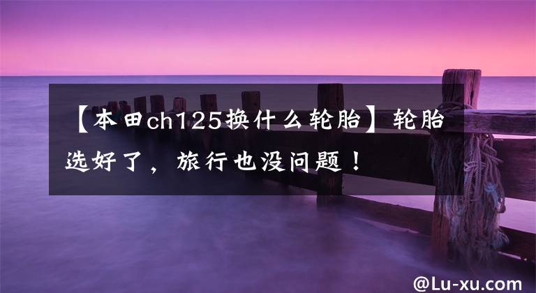 【本田ch125换什么轮胎】轮胎选好了,旅行也没问题!