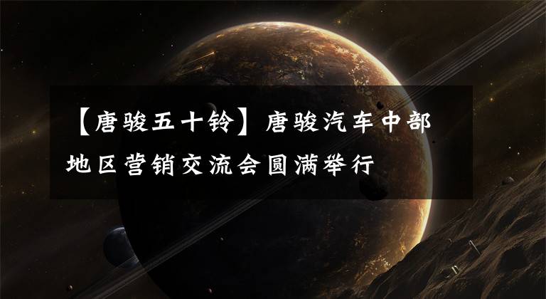【唐骏五十铃】唐骏汽车中部地区营销交流会圆满举行