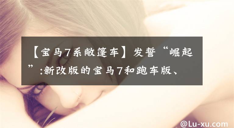 【宝马7系敞篷车】发誓“崛起”:新改版的宝马7和跑车版、旅行版、敞篷版车型！