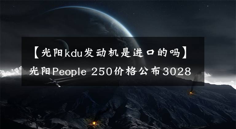 【光阳kdu发动机是进口的吗】光阳People 250价格公布30280元，赛艇250同款动力