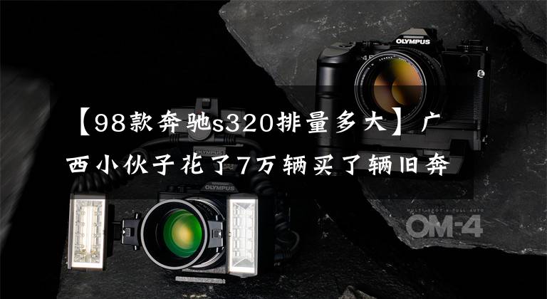 【98款奔驰s320排量多大】广西小伙子花了7万辆买了辆旧奔驰S320,开了一只两周不能继续叫的油老虎。