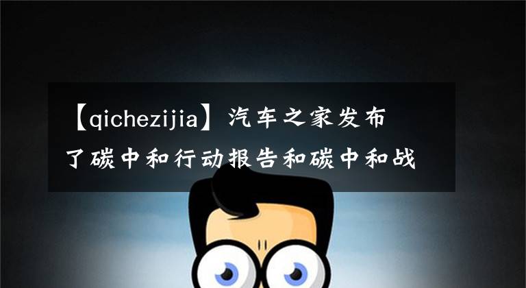 【qichezijia】汽车之家发布了碳中和行动报告和碳中和战略。