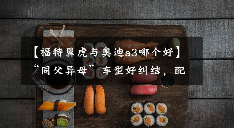 【福特翼虎与奥迪a3哪个好】“同父异母”车型好纠结,配置价位对比,到底买哪款?