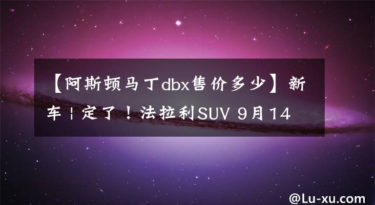 【阿斯顿马丁dbx售价多少】新车 | 定了!法拉利SUV 9月14日发布,国内或售420万起,配V12动力