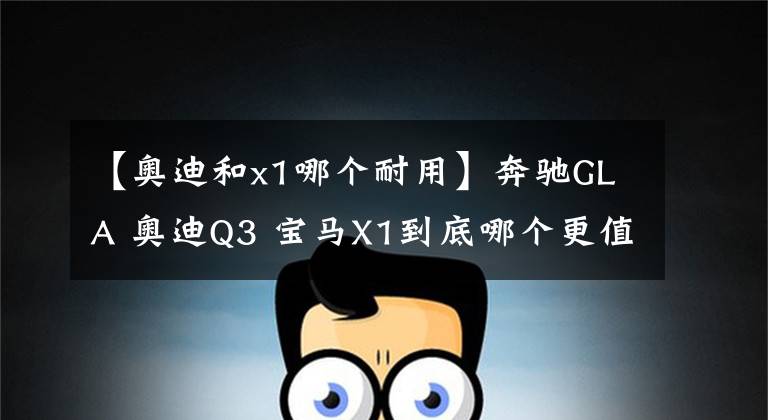 【奥迪和x1哪个耐用】奔驰GLA 奥迪Q3 宝马X1到底哪个更值得购买?