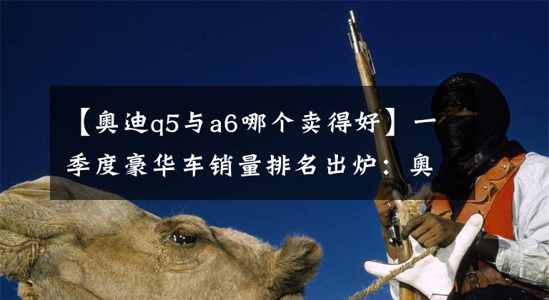【奥迪q5与a6哪个卖得好】一季度豪华车销量排名出炉：奥迪A6、Q5抢眼，奔驰落伍