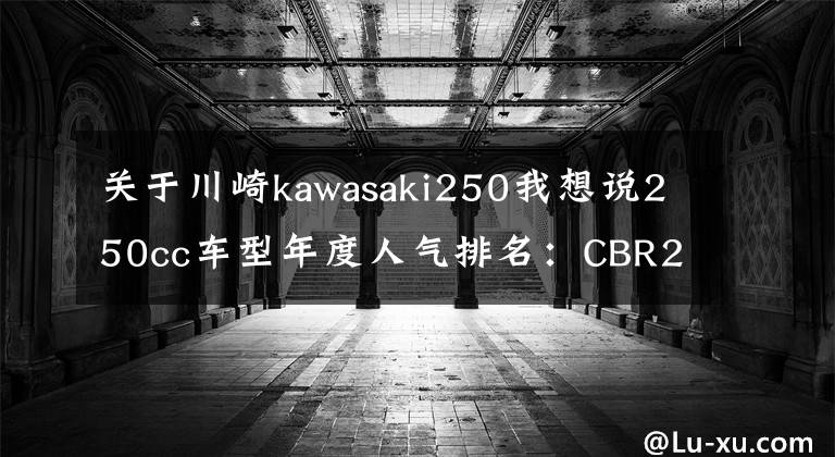 关于川崎kawasaki250我想说250cc车型年度人气排名:CBR250RR再夺冠,极客飒155成为“黑马”