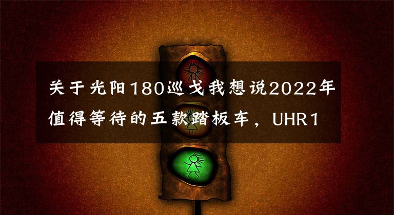 关于光阳180巡戈我想说2022年值得等待的五款踏板车,UHR150只是个开始,350才是王炸