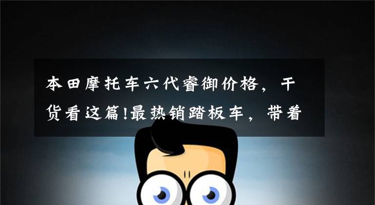 本田摩托车六代睿御价格,干货看这篇!最热销踏板车,带着男友(女子)去采风