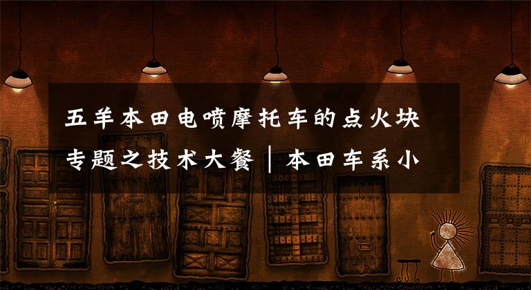 五羊本田电喷摩托车的点火块专题之技术大餐|本田车系小排量摩托车电喷系统分析及简单维修