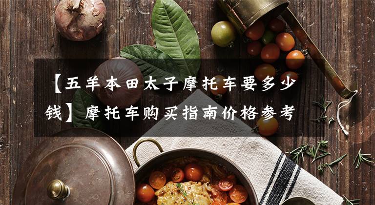 【五羊本田太子摩托车要多少钱】摩托车购买指南价格参考：选择市和远方，选择好的摩托车。