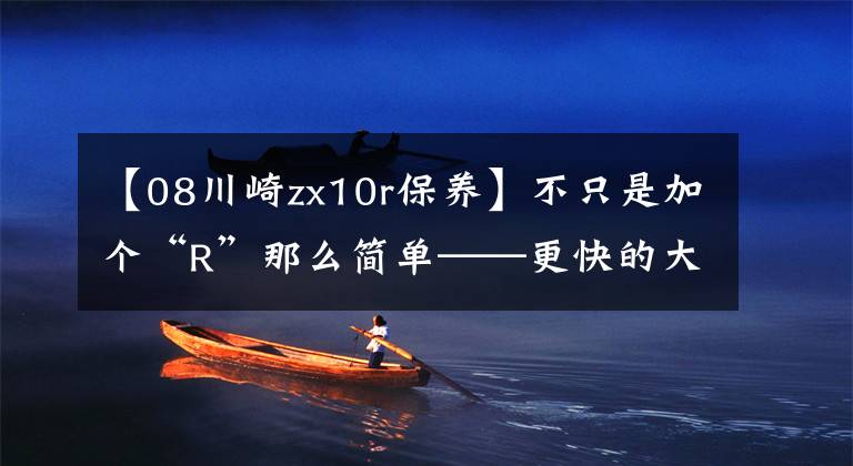 【08川崎zx10r保养】不只是加个“R”那么简单——更快的大牛,川崎ZX-10R赛道版