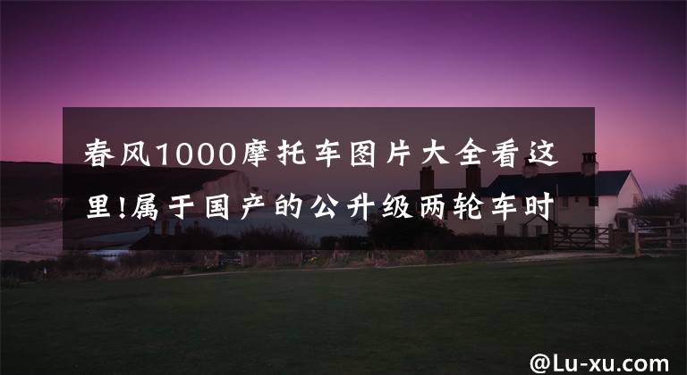 春风1000摩托车图片大全看这里!属于国产的公升级两轮车时代要来了!春风这款警用版摩托车你说香不香