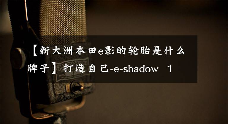 【新大洲本田e影的轮胎是什么牌子】打造自己-e-shadow  110 FI帅评价！