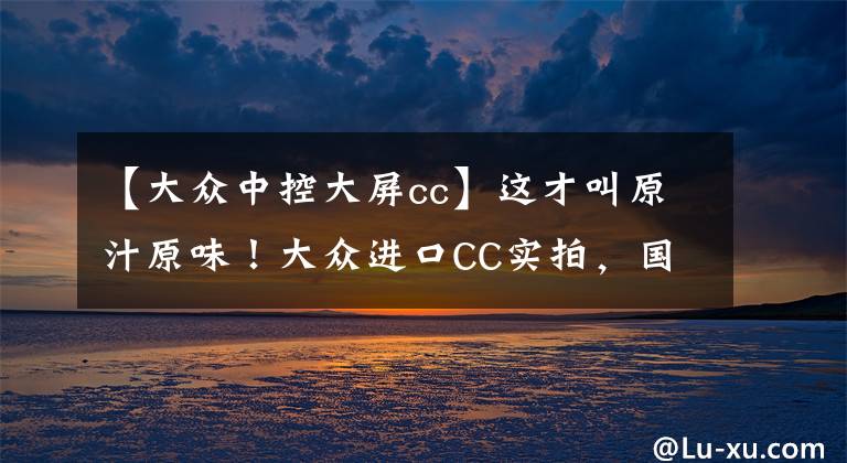 【大众中控大屏cc】这才叫原汁原味！大众进口CC实拍，国内四季度上市，标配高功2.0T