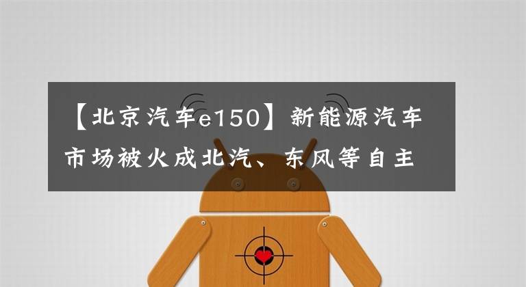 【北京汽车e150】新能源汽车市场被火成北汽、东风等自主品牌，但面临“失速”危机