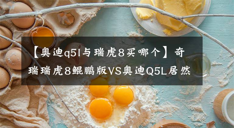 【奥迪q5l与瑞虎8买哪个】奇瑞瑞虎8鲲鹏版VS奥迪Q5L居然赢了
